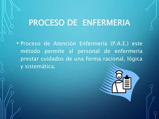 PROCESO DE ENFERMERIA
• Proceso de Atención Enfermería (P.A.E.) este
método permite al personal de enfermería
prestar cuidados de una forma racional, lógica
y sistemática.
 