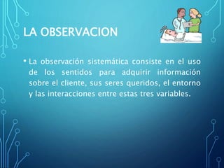 LA OBSERVACION
• La observación sistemática consiste en el uso
de los sentidos para adquirir información
sobre el cliente, sus seres queridos, el entorno
y las interacciones entre estas tres variables.
 