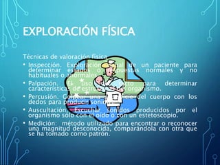 EXPLORACIÓN FÍSICA
Técnicas de valoración física
• Inspección. Exploración visual de un paciente para
determinar estados o respuestas normales y no
habituales o anormales.
• Palpación. El uso del tacto para determinar
características de estructuras del organismo.
• Percusión. Golpear una superficie del cuerpo con los
dedos para producir sonidos.
• Auscultación. Escuchar sonidos producidos por el
organismo sólo con el oído o con un estetoscopio.
• Medición: método utilizado para encontrar o reconocer
una magnitud desconocida, comparándola con otra que
se ha tomado como patrón.
 