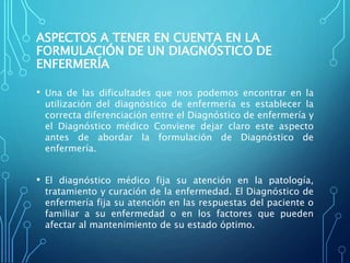 ASPECTOS A TENER EN CUENTA EN LA
FORMULACIÓN DE UN DIAGNÓSTICO DE
ENFERMERÍA
• Una de las dificultades que nos podemos encontrar en la
utilización del diagnóstico de enfermería es establecer la
correcta diferenciación entre el Diagnóstico de enfermería y
el Diagnóstico médico Conviene dejar claro este aspecto
antes de abordar la formulación de Diagnóstico de
enfermería.
• El diagnóstico médico fija su atención en la patología,
tratamiento y curación de la enfermedad. El Diagnóstico de
enfermería fija su atención en las respuestas del paciente o
familiar a su enfermedad o en los factores que pueden
afectar al mantenimiento de su estado óptimo.
 