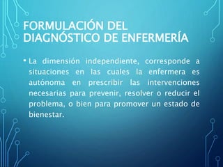 FORMULACIÓN DEL
DIAGNÓSTICO DE ENFERMERÍA
• La dimensión independiente, corresponde a
situaciones en las cuales la enfermera es
autónoma en prescribir las intervenciones
necesarias para prevenir, resolver o reducir el
problema, o bien para promover un estado de
bienestar.
 