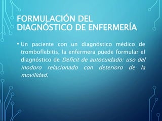 FORMULACIÓN DEL
DIAGNÓSTICO DE ENFERMERÍA
• Un paciente con un diagnóstico médico de
tromboflebitis, la enfermera puede formular el
diagnóstico de Deficit de autocuidado: uso del
inodoro relacionado con deterioro de la
movilidad.
 