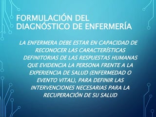 FORMULACIÓN DEL
DIAGNÓSTICO DE ENFERMERÍA
LA ENFERMERA DEBE ESTAR EN CAPACIDAD DE
RECONOCER LAS CARACTERÍSTICAS
DEFINITORIAS DE LAS RESPUESTAS HUMANAS
QUE EVIDENCIA LA PERSONA FRENTE A LA
EXPERIENCIA DE SALUD (ENFERMEDAD O
EVENTO VITAL), PARA DEFINIR LAS
INTERVENCIONES NECESARIAS PARA LA
RECUPERACIÓN DE SU SALUD
 