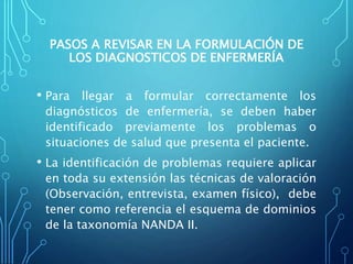 PASOS A REVISAR EN LA FORMULACIÓN DE
LOS DIAGNOSTICOS DE ENFERMERÍA
• Para llegar a formular correctamente los
diagnósticos de enfermería, se deben haber
identificado previamente los problemas o
situaciones de salud que presenta el paciente.
• La identificación de problemas requiere aplicar
en toda su extensión las técnicas de valoración
(Observación, entrevista, examen físico), debe
tener como referencia el esquema de dominios
de la taxonomía NANDA II.
 