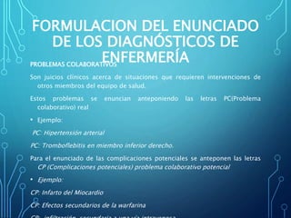 FORMULACION DEL ENUNCIADO
DE LOS DIAGNÓSTICOS DE
ENFERMERÍAPROBLEMAS COLABORATIVOS
Son juicios clínicos acerca de situaciones que requieren intervenciones de
otros miembros del equipo de salud.
Estos problemas se enuncian anteponiendo las letras PC(Problema
colaborativo) real
• Ejemplo:
PC: Hipertensión arterial
PC: Tromboflebitis en miembro inferior derecho.
Para el enunciado de las complicaciones potenciales se anteponen las letras
CP (Complicaciones potenciales) problema colaborativo potencial
• Ejemplo:
CP: Infarto del Miocardio
CP: Efectos secundarios de la warfarina
 