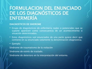 FORMULACION DEL ENUNCIADO
DE LOS DIAGNÓSTICOS DE
ENFERMERÍA
DIAGNOSTICOS DE SINDROME
• Grupo de diagnósticos de enfermería reales o potenciales que se
supone aparecen como consecuencia de un acontecimiento o
situación determinados.
• Estos diagnósticos son enunciados de una parte quiere decir que
contiene en su enunciado solamente la denominación diagnostica.
• Ejemplo:
Síndrome de traumatismo de la violación
Síndrome de estrés de traslado.
Síndrome de deterioro en la interpretación del entorno.
 