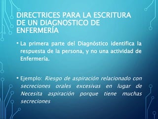 DIRECTRICES PARA LA ESCRITURA
DE UN DIAGNOSTICO DE
ENFERMERÍA
• La primera parte del Diagnóstico identifica la
respuesta de la persona, y no una actividad de
Enfermería.
• Ejemplo: Riesgo de aspiración relacionado con
secreciones orales excesivas en lugar de
Necesita aspiración porque tiene muchas
secreciones
 