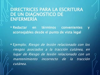DIRECTRICES PARA LA ESCRITURA
DE UN DIAGNOSTICO DE
ENFERMERÍA
• Redactar en términos convenientes y
aconsejables desde el punto de vista legal
• Ejemplo; Riesgo de lesión relacionado con los
riesgos asociados a la tracción cutánea, en
lugar de Riesgo de lesión relacionado con un
mantenimiento incorrecto de la tracción
cutánea.
 