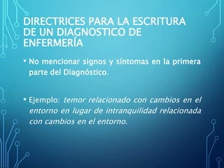 DIRECTRICES PARA LA ESCRITURA
DE UN DIAGNOSTICO DE
ENFERMERÍA
• No mencionar signos y síntomas en la primera
parte del Diagnóstico.
• Ejemplo: temor relacionado con cambios en el
entorno en lugar de intranquilidad relacionada
con cambios en el entorno.
 