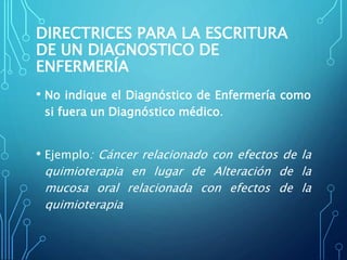 DIRECTRICES PARA LA ESCRITURA
DE UN DIAGNOSTICO DE
ENFERMERÍA
• No indique el Diagnóstico de Enfermería como
si fuera un Diagnóstico médico.
• Ejemplo: Cáncer relacionado con efectos de la
quimioterapia en lugar de Alteración de la
mucosa oral relacionada con efectos de la
quimioterapia
 