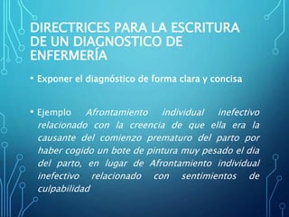 DIRECTRICES PARA LA ESCRITURA
DE UN DIAGNOSTICO DE
ENFERMERÍA
• Exponer el diagnóstico de forma clara y concisa
• Ejemplo Afrontamiento individual inefectivo
relacionado con la creencia de que ella era la
causante del comienzo prematuro del parto por
haber cogido un bote de pintura muy pesado el dia
del parto, en lugar de Afrontamiento individual
inefectivo relacionado con sentimientos de
culpabilidad
 