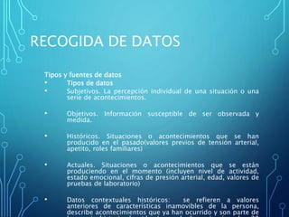 RECOGIDA DE DATOS
Tipos y fuentes de datos
• Tipos de datos
• Subjetivos. La percepción individual de una situación o una
serie de acontecimientos.
• Objetivos. Información susceptible de ser observada y
medida.
• Históricos. Situaciones o acontecimientos que se han
producido en el pasado(valores previos de tensión arterial,
apetito, roles familiares)
• Actuales. Situaciones o acontecimientos que se están
produciendo en el momento (incluyen nivel de actividad,
estado emocional, cifras de presión arterial, edad, valores de
pruebas de laboratorio)
• Datos contextuales históricos: se refieren a valores
anteriores de características inamovibles de la persona,
describe acontecimientos que ya han ocurrido y son parte de
 
