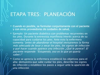 ETAPA TRES: PLANEACIÓN
• Cuando es posible, se formulan conjuntamente con el paciente
y con otros proveedores de cuidados de salud,
• Ejemplo: Un paciente diabético con problemas recurrentes en
los pies. Durante la entrevista manifiesta interés acerca de su
capacidad para cuidarse los pies. Ante esto la enfermera
comenta “antes de abandonar el hospital revisaremos la forma
más adecuada de lavar y secar los pies, los signos de infección
y qué hacer cuando aparece una infección. ¿Qué le parece?. El
paciente responde: “Estupendo, eso es lo que yo quería
saber.!”
• Como se aprecia la enfermera estableció los objetivos para el
alta: demuestra que sabe cuidar los pies, describe los signos
de infección y establece los pasos a seguir ante la aparición de
una infección
 
