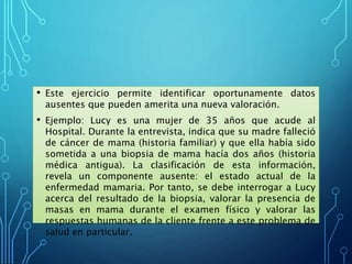 • Este ejercicio permite identificar oportunamente datos
ausentes que pueden amerita una nueva valoración.
• Ejemplo: Lucy es una mujer de 35 años que acude al
Hospital. Durante la entrevista, indica que su madre falleció
de cáncer de mama (historia familiar) y que ella había sido
sometida a una biopsia de mama hacía dos años (historia
médica antigua). La clasificación de esta información,
revela un componente ausente: el estado actual de la
enfermedad mamaria. Por tanto, se debe interrogar a Lucy
acerca del resultado de la biopsia, valorar la presencia de
masas en mama durante el examen físico y valorar las
respuestas humanas de la cliente frente a este problema de
salud en particular.
 