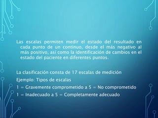 Las escalas permiten medir el estado del resultado en
cada punto de un continuo, desde el más negativo al
más positivo, así como la identificación de cambios en el
estado del paciente en diferentes puntos.
La clasificación consta de 17 escalas de medición
Ejemplo: Tipos de escalas
1 = Gravemente comprometido a 5 = No comprometido
1 = Inadecuado a 5 = Completamente adecuado
 