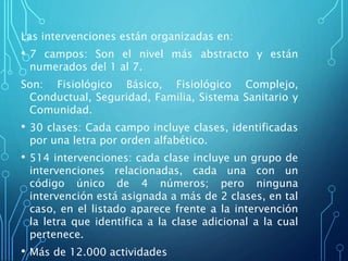 Las intervenciones están organizadas en:
• 7 campos: Son el nivel más abstracto y están
numerados del 1 al 7.
Son: Fisiológico Básico, Fisiológico Complejo,
Conductual, Seguridad, Familia, Sistema Sanitario y
Comunidad.
• 30 clases: Cada campo incluye clases, identificadas
por una letra por orden alfabético.
• 514 intervenciones: cada clase incluye un grupo de
intervenciones relacionadas, cada una con un
código único de 4 números; pero ninguna
intervención está asignada a más de 2 clases, en tal
caso, en el listado aparece frente a la intervención
la letra que identifica a la clase adicional a la cual
pertenece.
• Más de 12.000 actividades
 