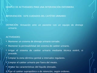 EJEMPLO DE ACTIVIDADES PARA UNA INTERVENCIÓN ENFERMERA
INTERVENCIÓN: 1876 CUIDADOS DEL CATÉTER URINARIO
DEFINICIÓN: Actuación ante un paciente con un equipo de drenaje
urinario.
ACTIVIDADES:
• Mantener un sistema de drenaje urinario cerrado.
• Mantener la permeabilidad del sistema de catéter urinario.
• Irrigar el sistema de catéter urinario mediante técnica estéril, si
procede.
• Limpiar la zona dérmica genital a intervalos regulares.
• Limpiar el catéter urinario por fuera del meato.
• Anotar las características del líquido drenado.
• Fijar el catéter suprapúbico o de retención, según ordenes.
 