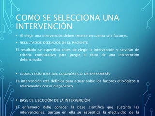COMO SE SELECCIONA UNA
INTERVENCIÓN
• Al elegir una intervención deben tenerse en cuenta seis factores:
• RESULTADOS DESEADOS EN EL PACIENTE
El resultado se especifica antes de elegir la intervención y servirán de
criterio comparativo para juzgar el éxito de una intervención
determinada.
• CARACTERÍSTICAS DEL DIAGNÓSTICO DE ENFERMERÍA
La intervención está definida para actuar sobre los factores etiológicos o
relacionados con el diagnóstico
• BASE DE EJECUCIÒN DE LA INTERVENCIÒN
El enfermero debe conocer la base científica que sustenta las
intervenciones, porque en ella se especifica la efectividad de la
 