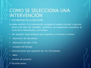 COMO SE SELECCIONA UNA
INTERVENCIÓN
• FACTIBILIDAD DE LA EJECUCIÒN
Se debe analizar si la intervención escogida se puede articular y ejecutar
dentro del plan de cuidados; asimismo, es importante considerar el
costo de la intervención, y el tiempo.
• Por ejemplo: Intervenciones que requieren 15 minutos o menos
• Aspiración de vías aéreas
• Aplicación de calor o frío
• Cuidado del drenaje
• Intervenciones que requieren de 16 a 30 minutos
• Baño
• Cambio de posición
• Escucha activa
 