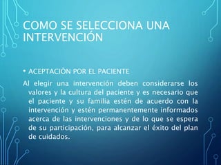 COMO SE SELECCIONA UNA
INTERVENCIÓN
• ACEPTACIÒN POR EL PACIENTE
Al elegir una intervención deben considerarse los
valores y la cultura del paciente y es necesario que
el paciente y su familia estén de acuerdo con la
intervención y estén permanentemente informados
acerca de las intervenciones y de lo que se espera
de su participación, para alcanzar el éxito del plan
de cuidados.
 