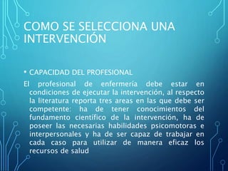 COMO SE SELECCIONA UNA
INTERVENCIÓN
• CAPACIDAD DEL PROFESIONAL
El profesional de enfermería debe estar en
condiciones de ejecutar la intervención, al respecto
la literatura reporta tres areas en las que debe ser
competente: ha de tener conocimientos del
fundamento científico de la intervención, ha de
poseer las necesarias habilidades psicomotoras e
interpersonales y ha de ser capaz de trabajar en
cada caso para utilizar de manera eficaz los
recursos de salud
 