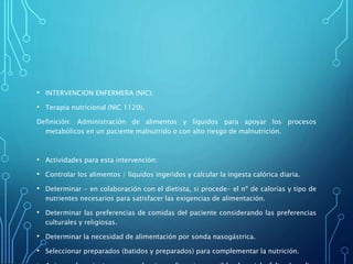 • INTERVENCION ENFERMERA (NIC):
• Terapia nutricional (NIC 1120).
Definición: Administración de alimentos y líquidos para apoyar los procesos
metabólicos en un paciente malnutrido o con alto riesgo de malnutrición.
• Actividades para esta intervención:
• Controlar los alimentos / líquidos ingeridos y calcular la ingesta calórica diaria.
• Determinar - en colaboración con el dietista, si procede- el nº de calorías y tipo de
nutrientes necesarios para satisfacer las exigencias de alimentación.
• Determinar las preferencias de comidas del paciente considerando las preferencias
culturales y religiosas.
• Determinar la necesidad de alimentación por sonda nasogástrica.
• Seleccionar preparados (batidos y preparados) para complementar la nutrición.
 