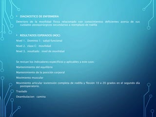 • DIAGNOSTICO DE ENFERMERIA
Deterioro de la movilidad física relacionado con conocimientos deficientes acerca de sus
cuidados postquirúrgicos secundarios a reemplazo de rodilla
• RESULTADOS ESPERADOS (NOC)
Nivel 1. Dominio 1: salud funcional
Nivel 2. clase C: movilidad
Nivel 3. resultado: nivel de movilidad
Se revisan los indicadores específicos y aplicables a este caso:
Mantenimiento del equilibrio
Mantenimiento de la posición corporal
Movimiento muscular
Movimiento articular (extensión completa de rodilla y flexión 10 a 20 grados en el segundo día
postoperatorio.
Traslado
Deambulacion: camina
 