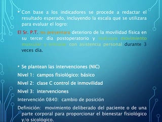 • Con base a los indicadores se procede a redactar el
resultado esperado, incluyendo la escala que se utilizara
para evaluar el logro:
El Sr. P.T. no presentara deterioro de la movilidad física en
su tercer día postoperatorio y realizara movimiento
muscular y articular con asistencia personal durante 3
veces día.
• Se plantean las intervenciones (NIC)
Nivel 1: campos fisiológico: básico
Nivel 2: clase C control de inmovilidad
Nivel 3: intervenciones
Intervención 0840: cambio de posición
Definición: movimiento deliberado del paciente o de una
parte corporal para proporcionar el bienestar fisiológico
y/o sicológico.
 
