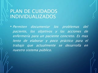 PLAN DE CUIDADOS
INDIVIDUALIZADOS
• Permiten documentar los problemas del
paciente, los objetivos y las acciones de
enfermería para un paciente concreto. Es mas
lento de elaborar y poco práctico para el
trabajo que actualmente se desarrolla en
nuestro sistema público.
 