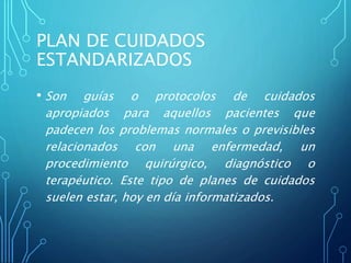 PLAN DE CUIDADOS
ESTANDARIZADOS
• Son guías o protocolos de cuidados
apropiados para aquellos pacientes que
padecen los problemas normales o previsibles
relacionados con una enfermedad, un
procedimiento quirúrgico, diagnóstico o
terapéutico. Este tipo de planes de cuidados
suelen estar, hoy en día informatizados.
 