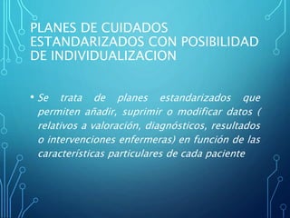 PLANES DE CUIDADOS
ESTANDARIZADOS CON POSIBILIDAD
DE INDIVIDUALIZACION
• Se trata de planes estandarizados que
permiten añadir, suprimir o modificar datos (
relativos a valoración, diagnósticos, resultados
o intervenciones enfermeras) en función de las
características particulares de cada paciente
 