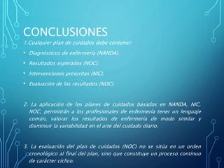 CONCLUSIONES
1.Cualquier plan de cuidados debe contener:
• Diagnósticos de enfermería (NANDA).
• Resultados esperados (NOC).
• Intervenciones prescritas (NIC).
• Evaluación de los resultados (NOC).
2. La aplicación de los planes de cuidados basados en NANDA, NIC,
NOC, permitirán a los profesionales de enfermería tener un lenguaje
común, valorar los resultados de enfermería de modo similar y
disminuir la variabilidad en el arte del cuidado diario.
3. La evaluación del plan de cuidados (NOC) no se sitúa en un orden
cronológico al final del plan, sino que constituye un proceso continuo
de carácter cíclico.
 