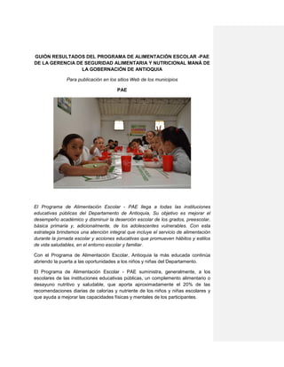 GUIÓN RESULTADOS DEL PROGRAMA DE ALIMENTACIÓN ESCOLAR -PAE
DE LA GERENCIA DE SEGURIDAD ALIMENTARIA Y NUTRICIONAL MANÁ DE
LA GOBERNACIÓN DE ANTIOQUIA
Para publicación en los sitios Web de los municipios
PAE
El Programa de Alimentación Escolar - PAE llega a todas las instituciones
educativas públicas del Departamento de Antioquia, Su objetivo es mejorar el
desempeño académico y disminuir la deserción escolar de los grados, preescolar,
básica primaria y, adicionalmente, de los adolescentes vulnerables. Con esta
estrategia brindamos una atención integral que incluye el servicio de alimentación
durante la jornada escolar y acciones educativas que promueven hábitos y estilos
de vida saludables, en el entorno escolar y familiar.
Con el Programa de Alimentación Escolar, Antioquia la más educada continúa
abriendo la puerta a las oportunidades a los niños y niñas del Departamento.
El Programa de Alimentación Escolar - PAE suministra, generalmente, a los
escolares de las instituciones educativas públicas, un complemento alimentario o
desayuno nutritivo y saludable, que aporta aproximadamente el 20% de las
recomendaciones diarias de calorías y nutriente de los niños y niñas escolares y
que ayuda a mejorar las capacidades físicas y mentales de los participantes.
 