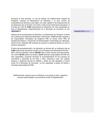 Antioquia la más educada, un uso de tácticas de fortalecimiento integral del
Programa, capacita en Manipulación de Alimentos a un gran número de
procesadoras de alimentos, para lograr una mejor calidad en las preparaciones de
los desayunos que se brindan a los niños y niñas en las instituciones educativas. A
la fecha son más de 8.500 procesadoras de alimentos han sido capacitadas en
todo el Departamento. Específicamente en el Municipio de Concordia se han
capacitado 47
Además de las procesadoras de alimentos, La Gobernación de Antioquia, a través
de la Gerencia de Seguridad Alimentaria y Nutricional - MANÁ también capacita a
los responsables municipales del programa PAE en temas como: Plan de
Saneamiento Básico y Prevención de Enfermedades Transmitidas por Alimentos,
donde se han realizado 141 procesos de asesoría y asistencia técnica en todo el
territorio antioqueño.
El tema del empoderamiento y la educación no termina allí, en Antioquia más de
4.500 instituciones educativas cuentan con el Programa de Alimentación Escolar –
PAE, donde se atienden más de 348.000 niñas y niños durante la jornada escolar.
Así mismo 99.478 padres de familia y 8.010 docentes responsables del PAE han
sido capacitados, buscando favorecer el acompañamiento de los procesos de
crecimiento y desarrollo de los niños y niñas. Adicional a esto, han recibido
asesoría y asistencia técnica en Hábitos y estilos de vida saludable y Control
social. En el Municipio de Concordia se han capacitado a padres de familia y
docentes responsables del PAE.
Definitivamente, gracias a que en Antioquia no se pierde un peso, ¡seguimos
llevando oportunidades a los escolares de todo el Departamento!
Comentario [CT21]: Columna C
 