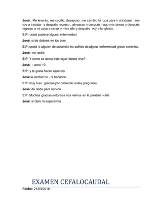 José:: Me levanto, me cepillo, desayuno, me cambio la ropa para ir a trabajar , me
voy a trabajar y después regreso , almuerzo y después hago mis tareas y después
regreso a mi casa a cenar y miro tele y después voy a la iglesia .
E.P: usted padece alguna enfermedad
José: si de dolores en los pies
E.P: usted o alguien de su familia ha sufrido de alguna enfermedad grave o crónica.
José:: no nadie
E.P: Y como se llama este lugar donde vive?
José: : zona 10
E.P: y te gusta hacer ejercicio
José la verdad no , ni bañarme.
E.P: muy bien gracias por contestar estas preguntas.
José: de nada para servirle
E.P: Muchas gracias entonces nos vemos en la próxima visita
José: si claro lo esperamos.
EXAMEN CEFALOCAUDAL
Fecha: 21/09/2018
 