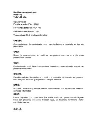 Medidas antropométricas:
Peso 60g
Talla 1.65 mts.
Signos vitales
Presión arterial: P/A: 130-80
Frecuencia cardiaca: F/C= 70x.
Frecuencia respiratoria: 24 x
Temperatura: 36.5 grados centígrados.
CABEZA:
Cuero cabelludo, de consistencia dura, bien implantado e hidratado, es liso, sin
pediculosis .
CARA:
Rostro de forma redonda, sin cicatrices, sin presenta manchas en la piel y con
presencia de lunares.
OJOS:
Pupila de color café fuerte foto reactivas isocóricas, cornea de color normal, no
presenta secreciones.
OREJAS:
Pabellón auricular de apariencia normal, con presencia de cerumen, no presenta
dificultad para escuchar y no presenta cuerpos extraños.
NARIZ:
Mucosas hidratadas y tabique normal bien alineado, con secreciones mucosas
normales y húmedas
BOCA:
Labios delgados, con coloración rojiza, sin laceraciones, presenta mala higiene
bucal con presencia de caries. Paladar rojizo, sin lesiones; movimiento motor
mandibular normal.
CUELLO:
 