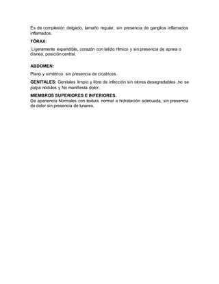Es de complexión delgado, tamaño regular, sin presencia de ganglios inflamados
inflamados.
TÓRAX:
Ligeramente expandible, corazón con latido rítmico y sin presencia de apnea o
disnea, posición central.
.
ABDOMEN:
Plano y simétrico sin presencia de cicatrices.
GENITALES: Genitales limpio y libre de infección sin olores desagradables ,no se
palpa nódulos y No manifiesta dolor.
MIEMBROS SUPERIORES E INFERIORES.
De apariencia Normales con textura normal e hidratación adecuada, sin presencia
de dolor sin presencia de lunares.
 