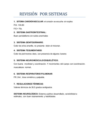 REVISION POR SISTEMAS
1. SITEMA CARDIOVASCULAR: el corazón se escucha sin soplos
P/A: 130-80
F/C= 70x.
2. SISTEMA GASTROINTESTINAL:
Buen peristaltismo sin ruidos anormales
3. SISTEMA GENITOURINARIO:
Color de orina amarillo, no presenta dolor al misionar.
4. SISTEMA TEGUMENTARIO:
Color de piel morena clara, con presencia de algunos lunares
5. SISTEMA NEURO MÚSCULO ESQUELÉTICO:
Con buena movilidad y coordinación. Y movimientos del cuerpo con coordinación.
musculatura normal..
6. SISTEMA RESPIRATORIO PULMONAR
FR: 24x`, tórax simétrico y palpable.
7. REGULACIONES TÉRMICAS:
Valores térmicos de 36.5 grados centígrados
SISTEMA NEUROLÓGICO: Sistema auditivo desarrollado, sensibilidad a
estímulos, con buen razonamiento y habilidades
 