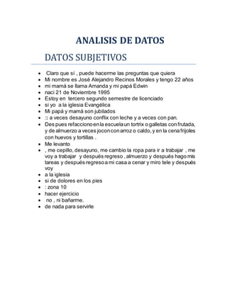 ANALISIS DE DATOS
DATOS SUBJETIVOS
 Claro que sí , puede hacerme las preguntas que quiera
 Mi nombre es José Alejandro Recinos Morales y tengo 22 años
 mi mamá se llama Amanda y mi papá Edwin
 naci 21 de Noviembre 1995
 Estoy en tercero segundo semestre de licenciado
 si yo a la iglesia Evangélica
 Mi papá y mamá son jubilados
 :: a veces desayuno conflix con leche y a veces con pan.
 Des pues refaccionoenla escuelaun tortrix o galletas confrutada,
y de almuerzo a veces joconconarroz o caldo,y en la cenafrijoles
con huevos y tortillas .
 Me levanto
 , me cepillo, desayuno, me cambio la ropa para ir a trabajar , me
voy a trabajar y después regreso ,almuerzo y después hago mis
tareas y después regresoa mi casa a cenar y miro tele y después
voy
 a la iglesia
 si de dolores en los pies
 : zona 10
 hacer ejercicio
 no , ni bañarme.
 de nada para servirle
 