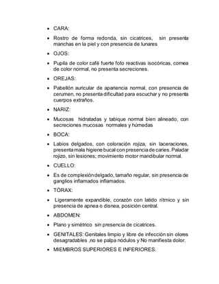  CARA:
 Rostro de forma redonda, sin cicatrices, sin presenta
manchas en la piel y con presencia de lunares
 OJOS:
 Pupila de color café fuerte foto reactivas isocóricas, cornea
de color normal, no presenta secreciones.
 OREJAS:
 Pabellón auricular de apariencia normal, con presencia de
cerumen, no presenta dificultad para escuchar y no presenta
cuerpos extraños.
 NARIZ:
 Mucosas hidratadas y tabique normal bien alineado, con
secreciones mucosas normales y húmedas
 BOCA:
 Labios delgados, con coloración rojiza, sin laceraciones,
presentamala higiene bucal con presenciade caries.Paladar
rojizo, sin lesiones; movimiento motor mandibular normal.
 CUELLO:
 Es de complexióndelgado, tamaño regular, sin presencia de
ganglios inflamados inflamados.
 TÓRAX:
 Ligeramente expandible, corazón con latido rítmico y sin
presencia de apnea o disnea, posición central.
 ABDOMEN:
 Plano y simétrico sin presencia de cicatrices.
 GENITALES: Genitales limpio y libre de infección sin olores
desagradables ,no se palpa nódulos y No manifiesta dolor.
 MIEMBROS SUPERIORES E INFERIORES.
 