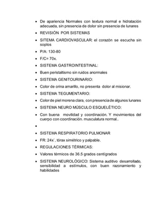  De apariencia Normales con textura normal e hidratación
adecuada, sin presencia de dolor sin presencia de lunares
 REVISIÓN POR SISTEMAS
 SITEMA CARDIOVASCULAR: el corazón se escucha sin
soplos
 P/A: 130-80
 F/C= 70x.
 SISTEMA GASTROINTESTINAL:
 Buen peristaltismo sin ruidos anormales
 SISTEMA GENITOURINARIO:
 Color de orina amarillo, no presenta dolor al misionar.
 SISTEMA TEGUMENTARIO:
 Colorde pielmorena clara, conpresenciade algunos lunares
 SISTEMA NEURO MÚSCULO ESQUELÉTICO:
 Con buena movilidad y coordinación. Y movimientos del
cuerpo con coordinación. musculatura normal..

 SISTEMA RESPIRATORIO PULMONAR
 FR: 24x`, tórax simétrico y palpable.
 REGULACIONES TÉRMICAS:
 Valores térmicos de 36.5 grados centígrados
 SISTEMA NEUROLÓGICO: Sistema auditivo desarrollado,
sensibilidad a estímulos, con buen razonamiento y
habilidades
 