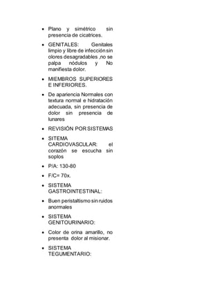  Plano y simétrico sin
presencia de cicatrices.
 GENITALES: Genitales
limpio y libre de infecciónsin
olores desagradables ,no se
palpa nódulos y No
manifiesta dolor.
 MIEMBROS SUPERIORES
E INFERIORES.
 De apariencia Normales con
textura normal e hidratación
adecuada, sin presencia de
dolor sin presencia de
lunares
 REVISIÓN POR SISTEMAS
 SITEMA
CARDIOVASCULAR: el
corazón se escucha sin
soplos
 P/A: 130-80
 F/C= 70x.
 SISTEMA
GASTROINTESTINAL:
 Buen peristaltismo sin ruidos
anormales
 SISTEMA
GENITOURINARIO:
 Color de orina amarillo, no
presenta dolor al misionar.
 SISTEMA
TEGUMENTARIO:
 