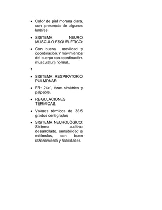  Color de piel morena clara,
con presencia de algunos
lunares
 SISTEMA NEURO
MÚSCULO ESQUELÉTICO:
 Con buena movilidad y
coordinación.Y movimientos
del cuerpo con coordinación.
musculatura normal..

 SISTEMA RESPIRATORIO
PULMONAR
 FR: 24x`, tórax simétrico y
palpable.
 REGULACIONES
TÉRMICAS:
 Valores térmicos de 36.5
grados centígrados
 SISTEMA NEUROLÓGICO:
Sistema auditivo
desarrollado, sensibilidad a
estímulos, con buen
razonamiento y habilidades
 