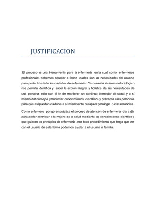 JUSTIFICACION
El proceso es una Herramienta para la enfermería en la cual como enfermeros
profesionales debemos conocer a fondo cuales son las necesidades del usuario
para poder brindarle los cuidados de enfermería. Ya que este sistema metodológico
nos permite identifica y saber la acción integral y holística de las necesidades de
una persona, esto con el fin de mantener un continuo bienestar de salud y a sí
mismo dar consejos y transmitir conocimientos científicos y prácticos a las personas
para que así puedan cuidarse a sí mismo ante cualquier patología o circunstancias.
Como enfermero pongo en práctica el proceso de atención de enfermería día a día
para poder contribuir a la mejora de la salud mediante los conocimientos científicos
que guiaran los principios de enfermería ante todo procedimiento que tenga que ver
con el usuario de esta forma podemos ayudar a el usuario o familia.
 