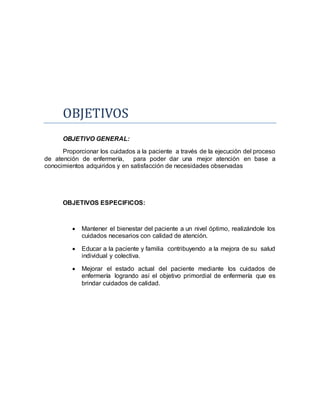 OBJETIVOS
OBJETIVO GENERAL:
Proporcionar los cuidados a la paciente a través de la ejecución del proceso
de atención de enfermería, para poder dar una mejor atención en base a
conocimientos adquiridos y en satisfacción de necesidades observadas
OBJETIVOS ESPECIFICOS:
 Mantener el bienestar del paciente a un nivel óptimo, realizándole los
cuidados necesarios con calidad de atención.
 Educar a la paciente y familia contribuyendo a la mejora de su salud
individual y colectiva.
 Mejorar el estado actual del paciente mediante los cuidados de
enfermería logrando así el objetivo primordial de enfermería que es
brindar cuidados de calidad.
 