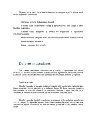 El personal de salud debe lavarse las manos con agua y jabón antibacterial,
en las siguientes ocasiones:
Al inicio y término de la jornada laboral.
Cuando estén visiblemente sucias o contaminadas con sangre u otros
líquidos corporales.
Cuando exista sospecha o prueba de exposición a organismos
infectocontagiosos.
Inmediatamente después a una exposición accidental con objetos afilados.
Antes de ingerir alimentos.
Antes y después de ir al baño.
Dolores musculares
Los dolores musculares son comunes y pueden comprometer más de un
músculo. El dolor muscular también puede involucrar ligamentos, tendones y fascia.
La fascia son los tejidos blandos que conectan los músculos, huesos y órganos.
Consideraciones
El dolor muscular a menudo está muy relacionado con tensión, sobrecarga o
lesión muscular por el ejercicio o el esfuerzo físico. El dolor muscular tiende a
comprometer a músculos específicos, comienza durante o justo después de la
actividad. A menudo la actividad que causa el dolor es bastante obvia.
El dolor muscular también puede ser un signo de enfermedades que afectan
todo el cuerpo. Por ejemplo, algunas infecciones (incluso la gripe) y trastornos que
afectan los tejidos conectivos en todo el cuerpo (como el lupus) pueden causar
dolor.
 