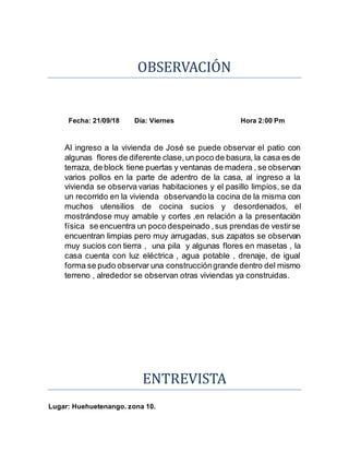 OBSERVACION
Fecha: 21/09/18 Día: Viernes Hora 2:00 Pm
Al ingreso a la vivienda de José se puede observar el patio con
algunas flores de diferente clase, un poco de basura, la casa es de
terraza, de block tiene puertas y ventanas de madera , se observan
varios pollos en la parte de adentro de la casa, al ingreso a la
vivienda se observa varias habitaciones y el pasillo limpios, se da
un recorrido en la vivienda observando la cocina de la misma con
muchos utensilios de cocina sucios y desordenados, el
mostrándose muy amable y cortes ,en relación a la presentación
física se encuentra un poco despeinado ,sus prendas de vestirse
encuentran limpias pero muy arrugadas, sus zapatos se observan
muy sucios con tierra , una pila y algunas flores en masetas , la
casa cuenta con luz eléctrica , agua potable , drenaje, de igual
forma se pudo observar una construccióngrande dentro del mismo
terreno , alrededor se observan otras viviendas ya construidas.
ENTREVISTA
Lugar: Huehuetenango. zona 10.
 