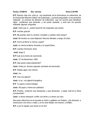 Fecha: 21/09/18 Día: viernes Hora 2:30 PM
E.P: Buenos días don José yo soy estudiante de la licenciatura en enfermería de
la Universidad Mariano Gálvez de Guatemala, y quisiera preguntarle si me permitiría
realizarle un proceso de atención de enfermería, que me servirá para identificar
algún problemas que presente, y así poder ayudarle, y será que me permite
realizarle algunas preguntas .
José: Claro que sí , puede hacerme las preguntas que quiera.
E.P: muchas gracias
E.P. Me podrías decir tu nombre completo y cuántos años tienes?
José: Mi nombre es José Alejandro Recinos Morales y tengo 22 años.
E.P: Como se llama tu mama y papá?
José: mi mamá se llama Amanda y mi papá Edwin.
E.P: cuantos hermanos tiene
José: tengo 2
E.P Cual es tu fecha de nacimiento
José:: 21 de Noviembre 1995
E.P: Que grado estas estudiando?
José:: Estoy en tercero segundo semestre de licenciado
E.P: Hablas algún otro idioma
José:: no.
E.P: Vas a la iglesia?
José:: si yo a la iglesia Evangélica.
E.P: Tu papá y mamá trabajan
José:: Mi papá y mamá son jubilados
E.P: Podrías contarme que desayunas y que almuerzas y luego cuál es tu Sena
comúnmente?
José:: a veces desayuno conflix con leche y a veces con pan.
Des pues refacciono en la escuela un tortrix o galletas con frutada, y de almuerzo a
veces jocon con arroz o caldo, y en la cena frijoles con huevos y tortillas .
E.P: y por lo regular que haces en el dia?
 