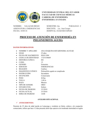 UNIVERSIDAD CENTRAL DEL ECUADOR
FACULTAD DE CIENCIAS MÉDICAS
CARRERA DE ENFERMERÍA
ENFERMERIA AVANZADA
NOMBRE: SALAZAR DIEGO SEMESTRE: 6to PARALELO: 2
ASIGNATURA: EMERGENCIAS DOCENTE: Lic. Ana Crespo
FECHA: 10/05/18 HOSPITAL: EUGENIO ESPEJO
PROCESO DE ATENCIÓN DE ENFERMERÍA EN
PIELONEFRITIS AGUDA
DATOS INFORMATIVOS
 NOMBRE Y APELLIDO ANA JOAQUINA RIVADENEIRA ALVEAR
 EDAD 23 años
 FECHA DE NACIMIENTO 09/03/1994
 CEDULA DE IDENTIDAD 17251538669
 HISTORIA CLÍNICA 001
 CAMA 12
 GENERO Femenino
 SERVICIO EMERGENCIAS
 RELIGION Católico
 DIAGÓSTICO CLÍNICO Pielonefritis aguda no complicada
 INSTRUCCIÓN Secundaria
 OCUPACION Comerciante
 PESO 46 Kg
 TALLA 1.60 m.
 RAZA Mestizo
 TIPO DE SANGRE ORH+
 ESTADO CIVIL Soltero
 FECHA DE INGRESO 3/5/2018
 FECHA ACTUAL 3/5/2018
 HORA DE INGRESO 14:00
ANÁLISIS SITUACIONAL
 ANTECEDENTES:
Paciente de 23 años de edad nacida en Latacunga y residente en Quito, soltera y de ocupación
comerciante, refiere que hace 12 días presentó dolor tipo opresivo de moderada intensidad en región
 