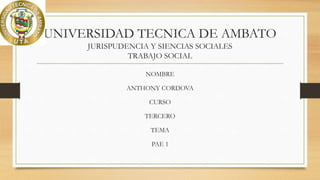 UNIVERSIDAD TECNICA DE AMBATO
JURISPUDENCIA Y SIENCIAS SOCIALES
TRABAJO SOCIAL
NOMBRE
ANTHONY CORDOVA
CURSO
TERCERO
TEMA
PAE 1
 